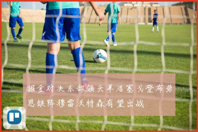 掘金对决东部领头羊活塞戈登布劳恩缺阵穆雷沃特森有望出战