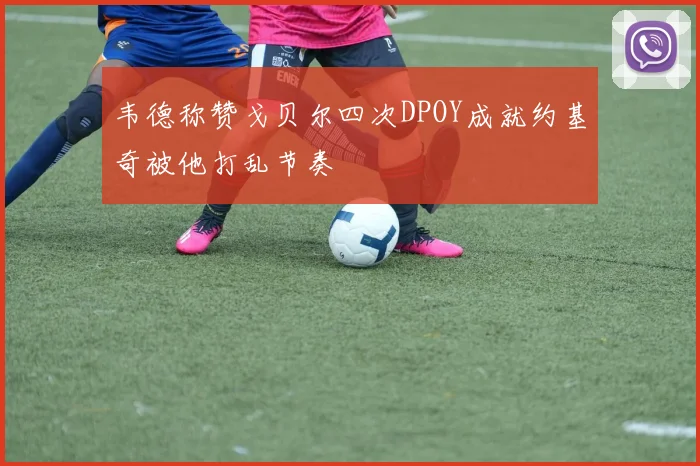 韦德称赞戈贝尔四次DPOY成就约基奇被他打乱节奏