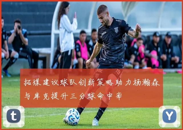 拓媒建议球队创新策略助力杨瀚森与库克提升三分球命中率