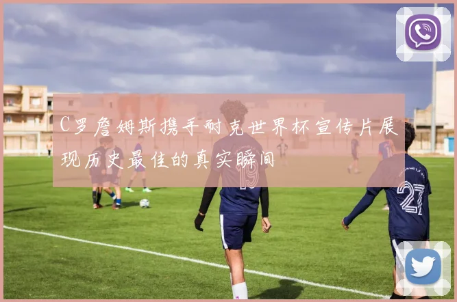 C罗詹姆斯携手耐克世界杯宣传片展现历史最佳的真实瞬间