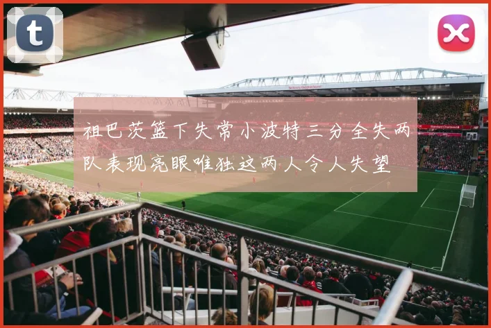 祖巴茨篮下失常小波特三分全失两队表现亮眼唯独这两人令人失望