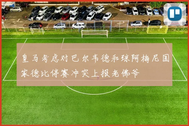 皇马考虑对巴尔韦德和琼阿梅尼国家德比停赛冲突上报老佛爷