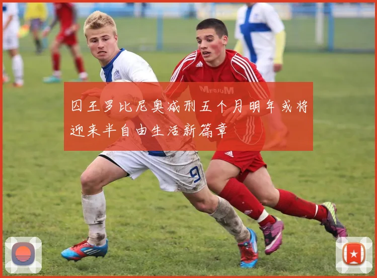 囚王罗比尼奥减刑五个月明年或将迎来半自由生活新篇章