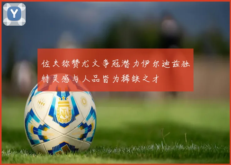 佐夫称赞尤文争冠潜力伊尔迪兹独特灵感与人品皆为稀缺之才