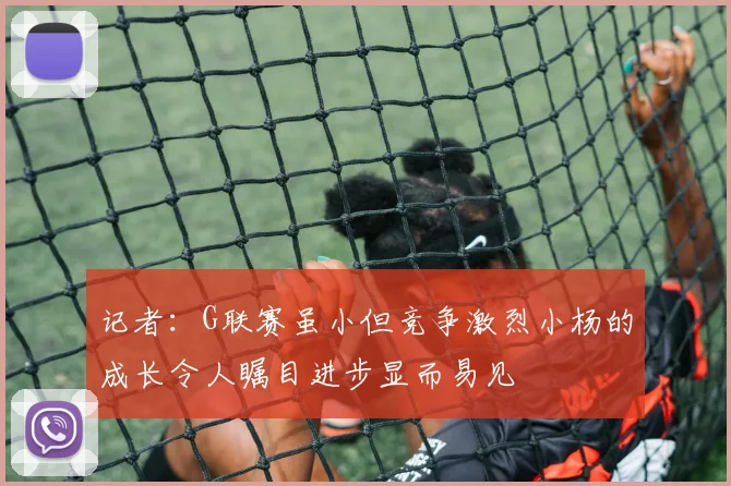 记者：G联赛虽小但竞争激烈小杨的成长令人瞩目进步显而易见