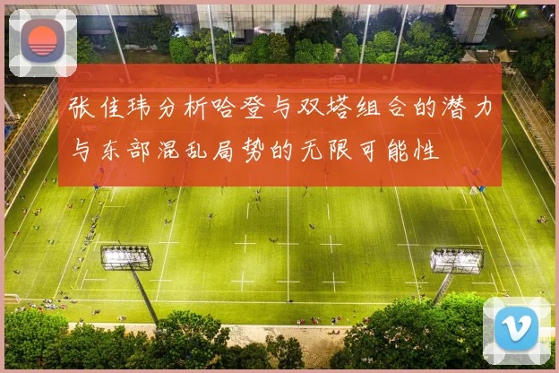 张佳玮分析哈登与双塔组合的潜力与东部混乱局势的无限可能性