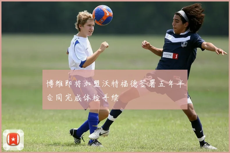 博维即将加盟沃特福德签署五年半合同完成体检手续