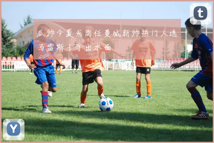 瓜帅今夏或离任曼城新帅热门人选马雷斯卡浮出水面