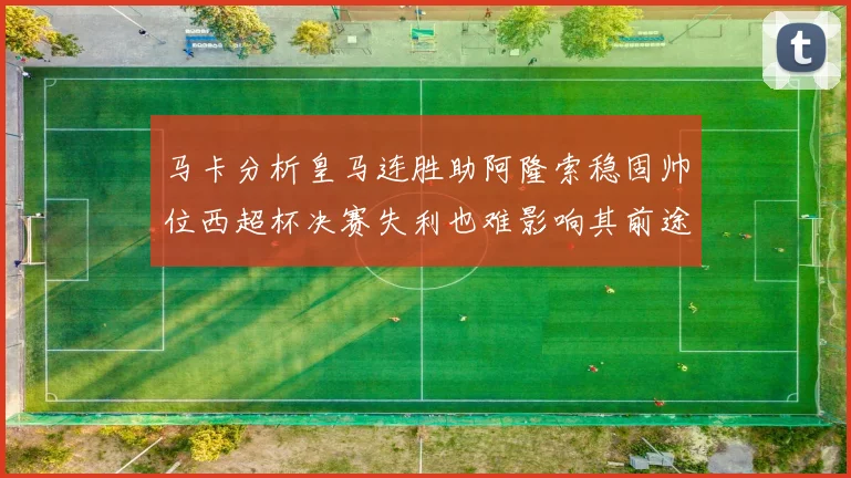 马卡分析皇马连胜助阿隆索稳固帅位西超杯决赛失利也难影响其前途