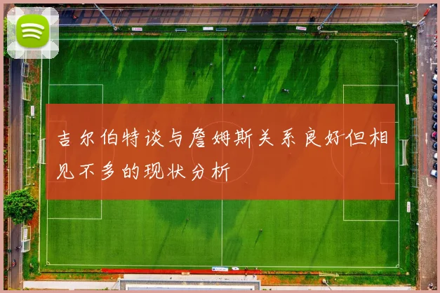 吉尔伯特谈与詹姆斯关系良好但相见不多的现状分析