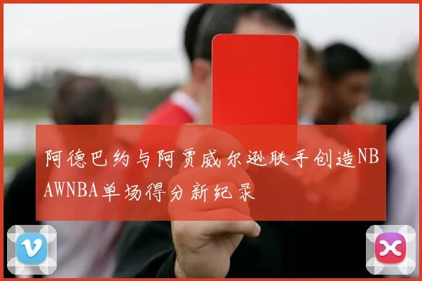 阿德巴约与阿贾威尔逊联手创造NBAWNBA单场得分新纪录