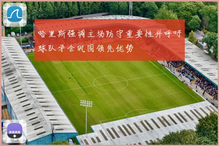 哈里斯强调主场防守重要性并呼吁球队学会巩固领先优势