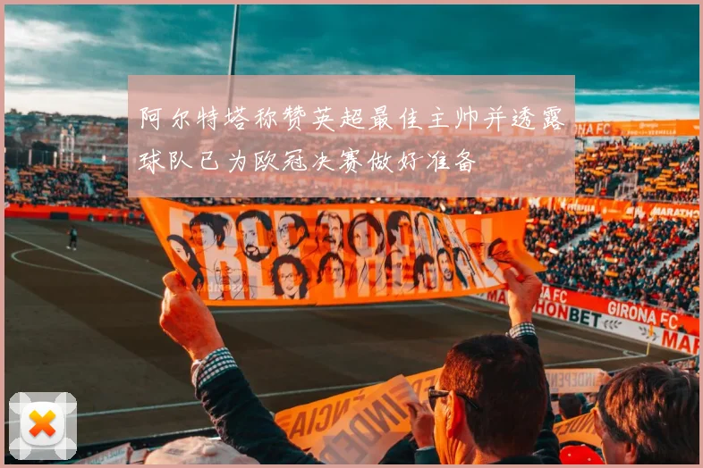 阿尔特塔称赞英超最佳主帅并透露球队已为欧冠决赛做好准备