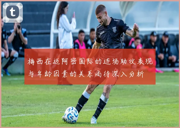 梅西在迈阿密国际的连场助攻表现与年龄因素的关系尚待深入分析