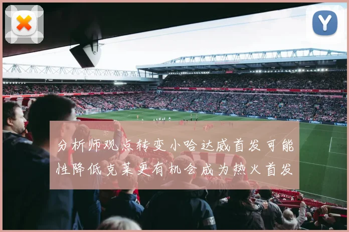 分析师观点转变小哈达威首发可能性降低克莱更有机会成为热火首发